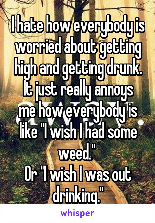 I hate how everybody is worried about getting high and getting drunk.
It just really annoys me how everybody is like "I wish I had some weed." 
Or "I wish I was out drinking."