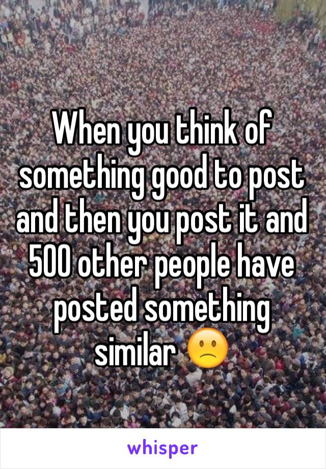 When you think of something good to post and then you post it and 500 other people have posted something similar 🙁