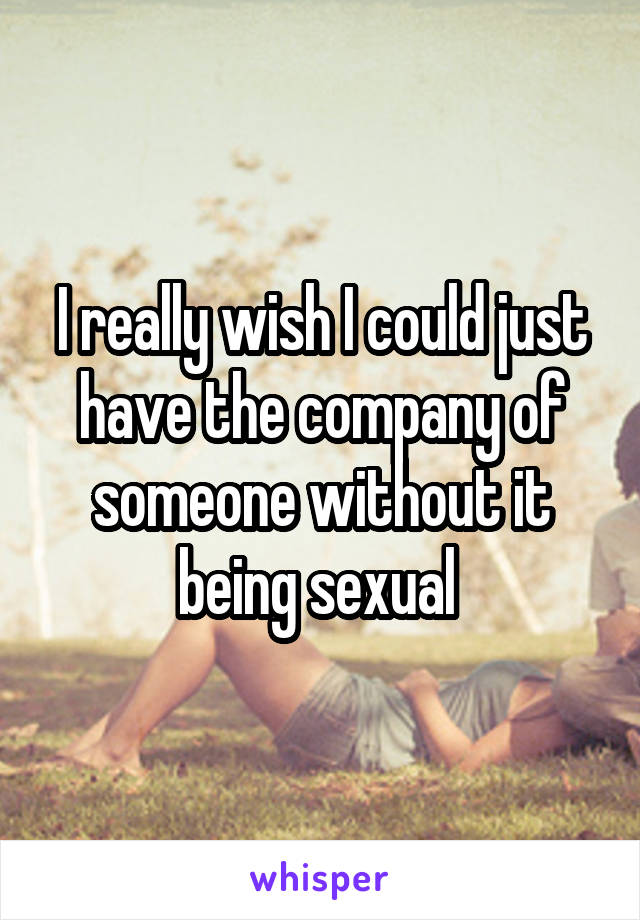 I really wish I could just have the company of someone without it being sexual 