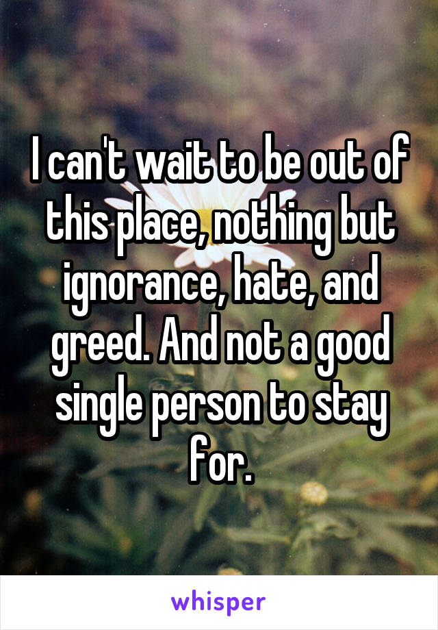 I can't wait to be out of this place, nothing but ignorance, hate, and greed. And not a good single person to stay for.