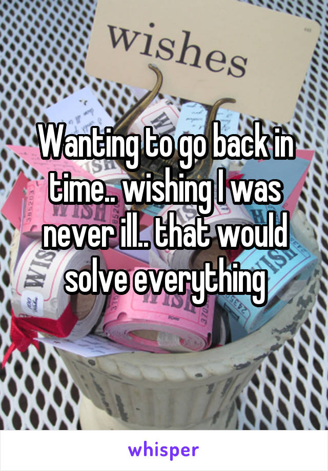 Wanting to go back in time.. wishing I was never ill.. that would solve everything
