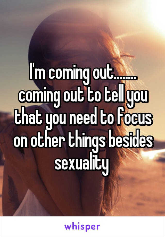 I'm coming out........
coming out to tell you that you need to focus on other things besides sexuality 