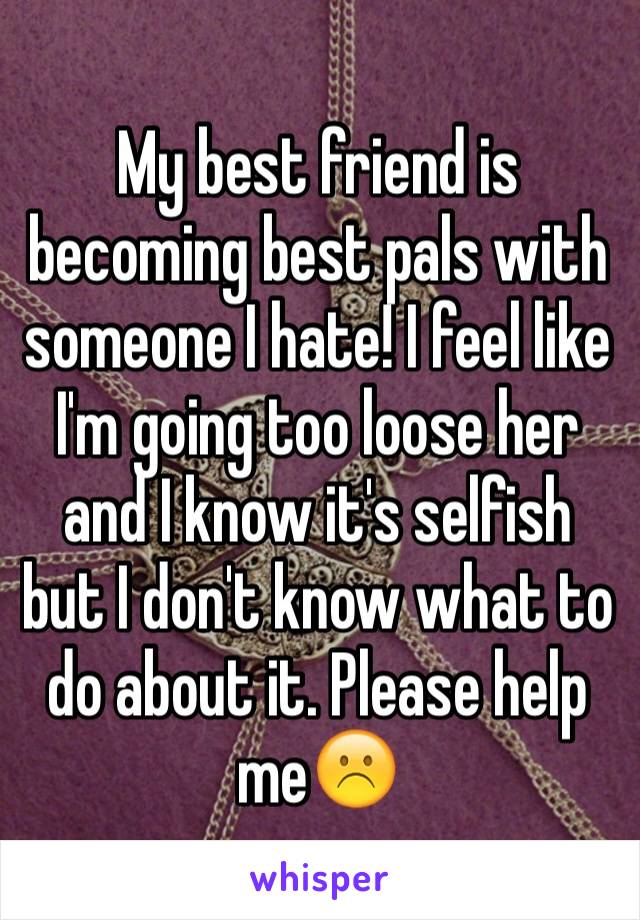 My best friend is becoming best pals with someone I hate! I feel like I'm going too loose her and I know it's selfish but I don't know what to do about it. Please help me☹️