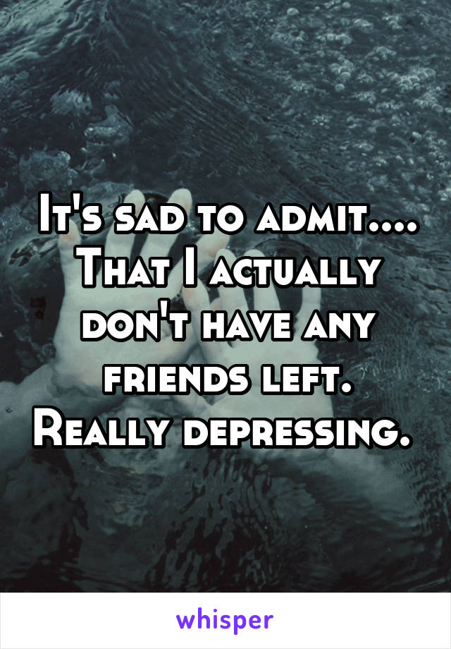 It's sad to admit.... That I actually don't have any friends left. Really depressing. 