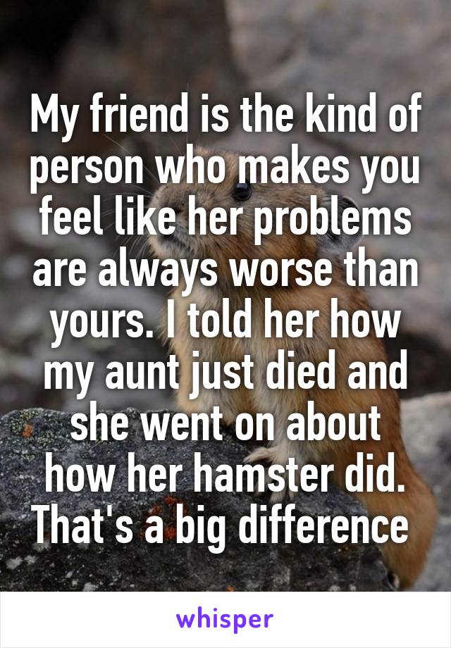 My friend is the kind of person who makes you feel like her problems are always worse than yours. I told her how my aunt just died and she went on about how her hamster did. That's a big difference 