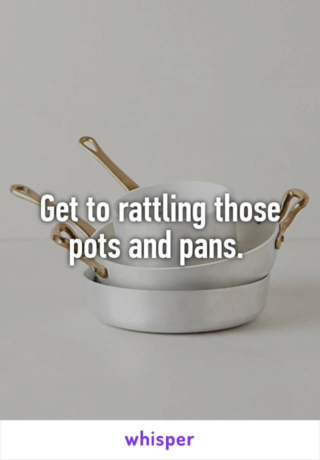 Get to rattling those pots and pans. 