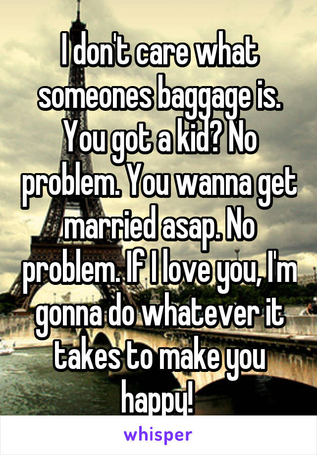 I don't care what someones baggage is. You got a kid? No problem. You wanna get married asap. No problem. If I love you, I'm gonna do whatever it takes to make you happy! 