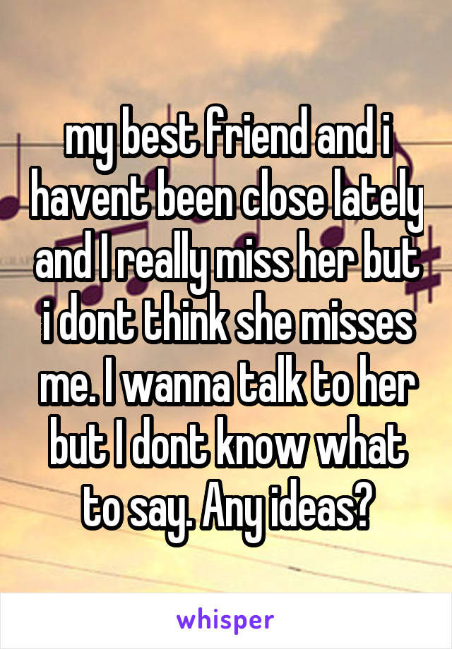 my best friend and i havent been close lately and I really miss her but i dont think she misses me. I wanna talk to her but I dont know what to say. Any ideas?