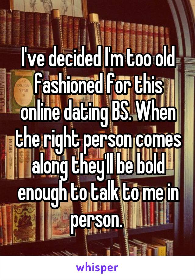 I've decided I'm too old fashioned for this online dating BS. When the right person comes along they'll be bold enough to talk to me in person. 