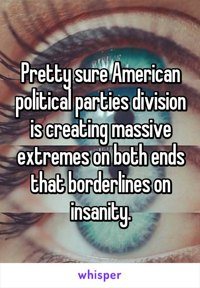 Pretty sure American political parties division is creating massive extremes on both ends that borderlines on insanity.