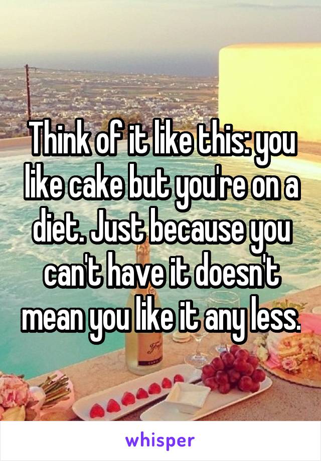 Think of it like this: you like cake but you're on a diet. Just because you can't have it doesn't mean you like it any less.