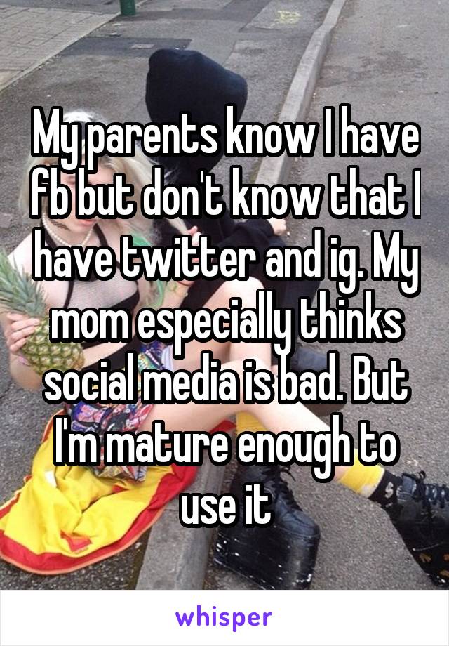 My parents know I have fb but don't know that I have twitter and ig. My mom especially thinks social media is bad. But I'm mature enough to use it