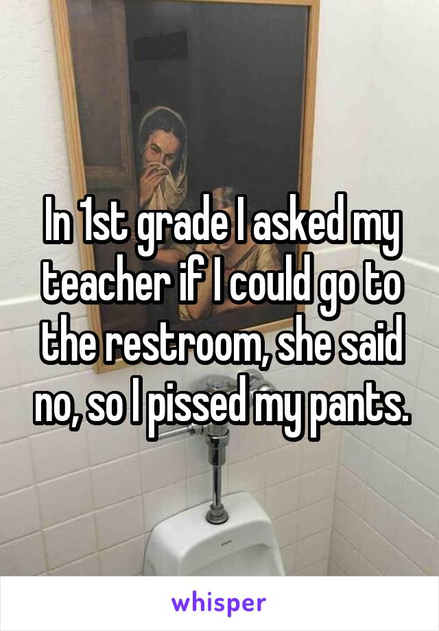 In 1st grade I asked my teacher if I could go to the restroom, she said no, so I pissed my pants.