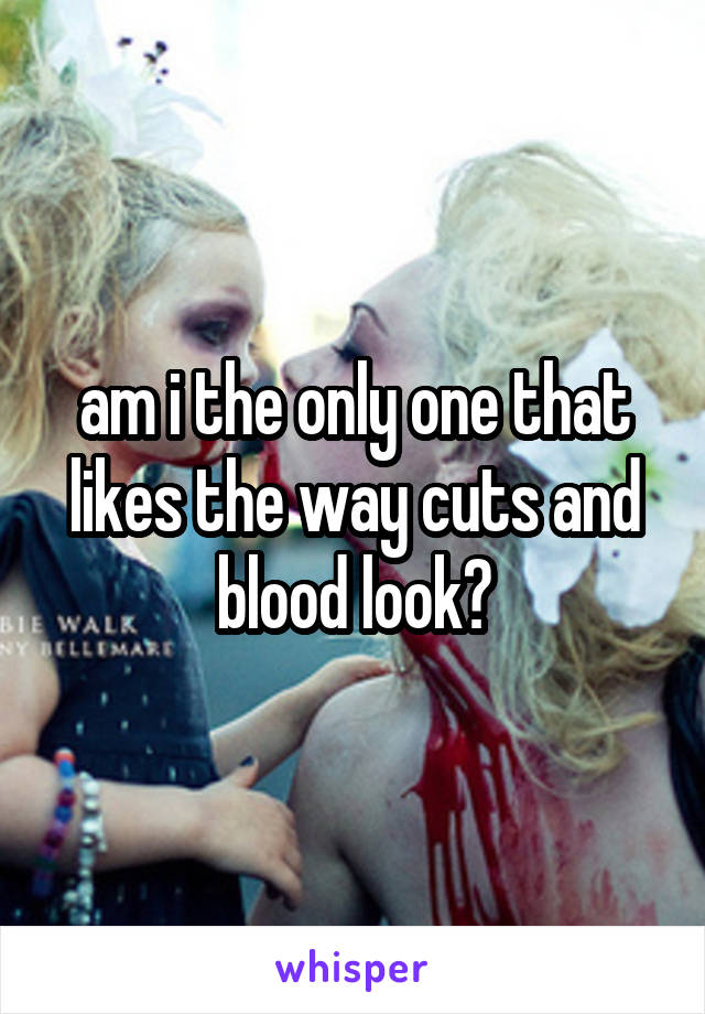 am i the only one that likes the way cuts and blood look?