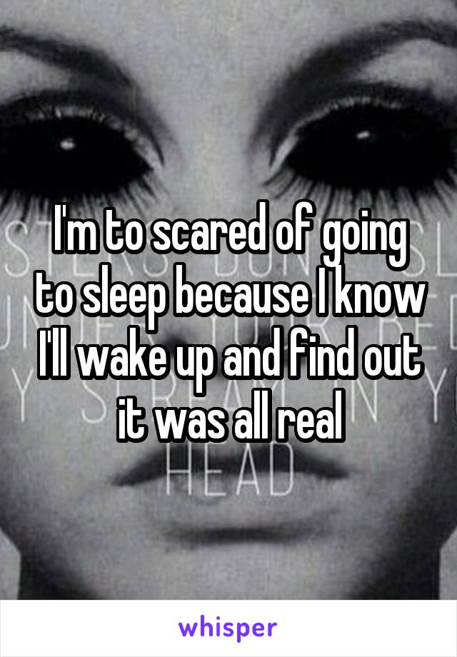 I'm to scared of going to sleep because I know I'll wake up and find out it was all real