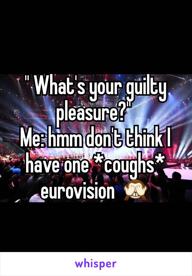 " What's your guilty pleasure?" 
Me: hmm don't think I have one *coughs* eurovision 🙈