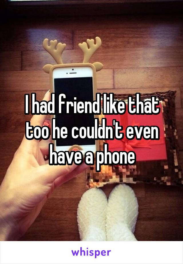 I had friend like that too he couldn't even have a phone