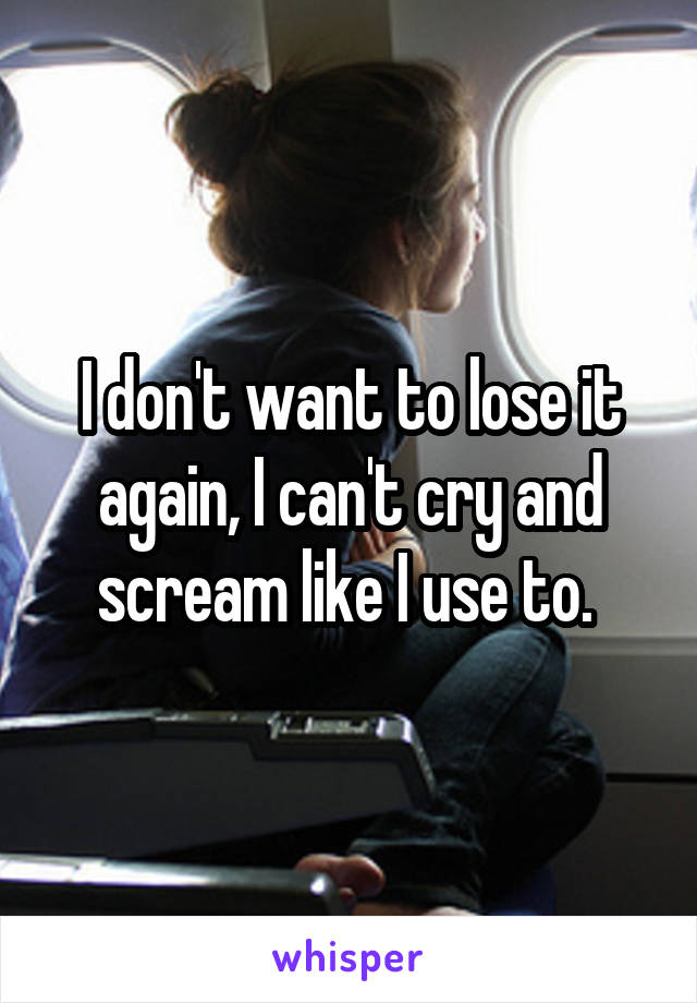 I don't want to lose it again, I can't cry and scream like I use to. 