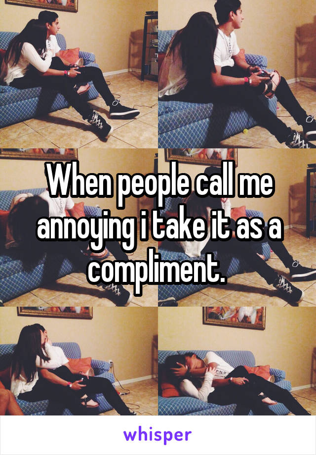 When people call me annoying i take it as a compliment. 