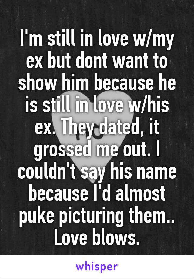 I'm still in love w/my ex but dont want to show him because he is still in love w/his ex. They dated, it grossed me out. I couldn't say his name because I'd almost puke picturing them.. Love blows.