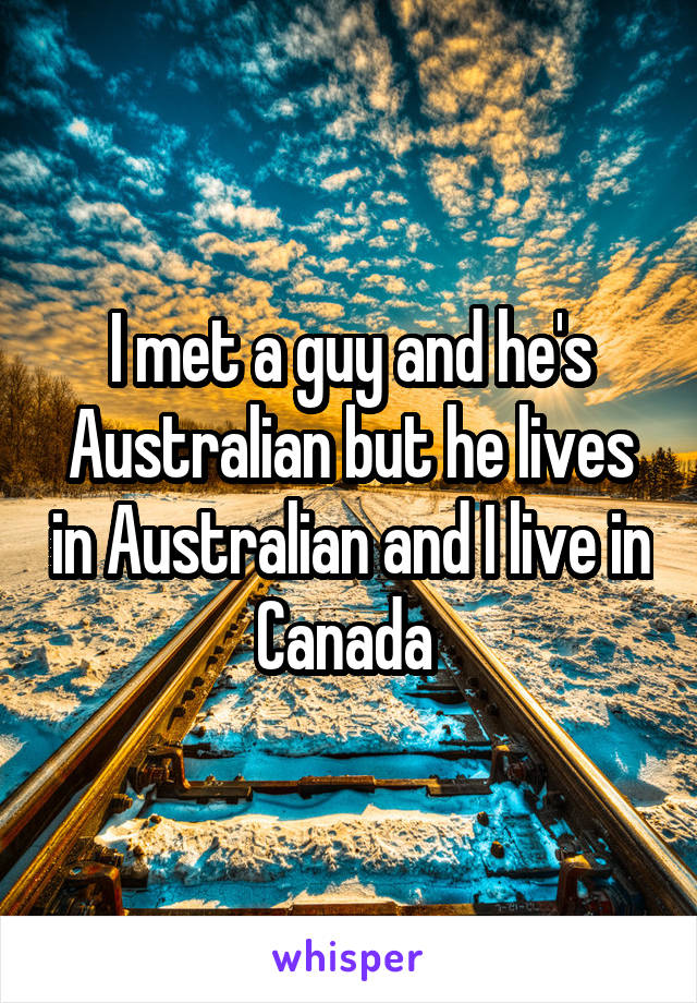 I met a guy and he's Australian but he lives in Australian and I live in Canada 