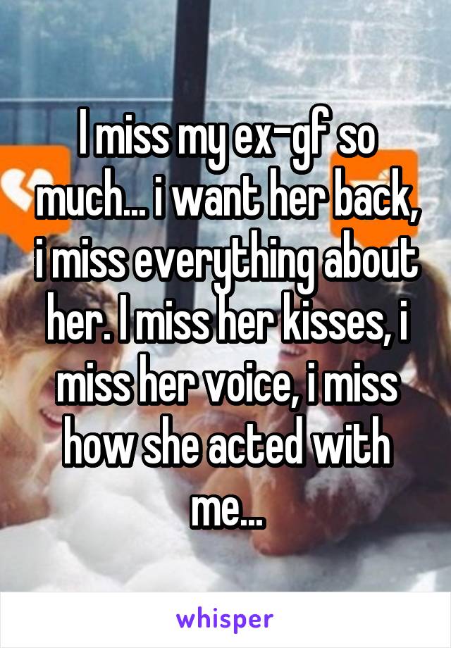 I miss my ex-gf so much... i want her back, i miss everything about her. I miss her kisses, i miss her voice, i miss how she acted with me...