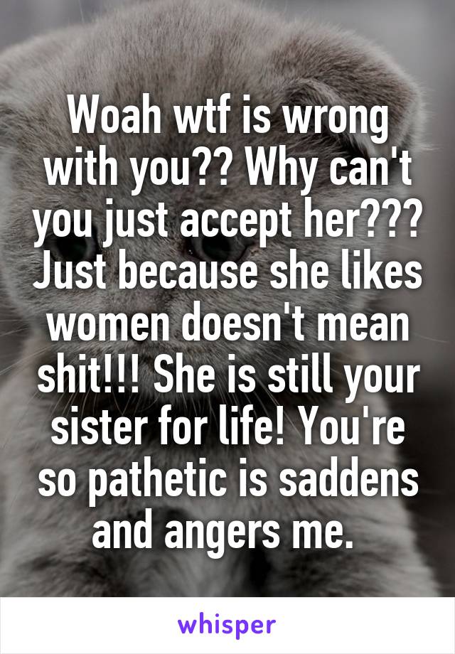 Woah wtf is wrong with you?? Why can't you just accept her??? Just because she likes women doesn't mean shit!!! She is still your sister for life! You're so pathetic is saddens and angers me. 