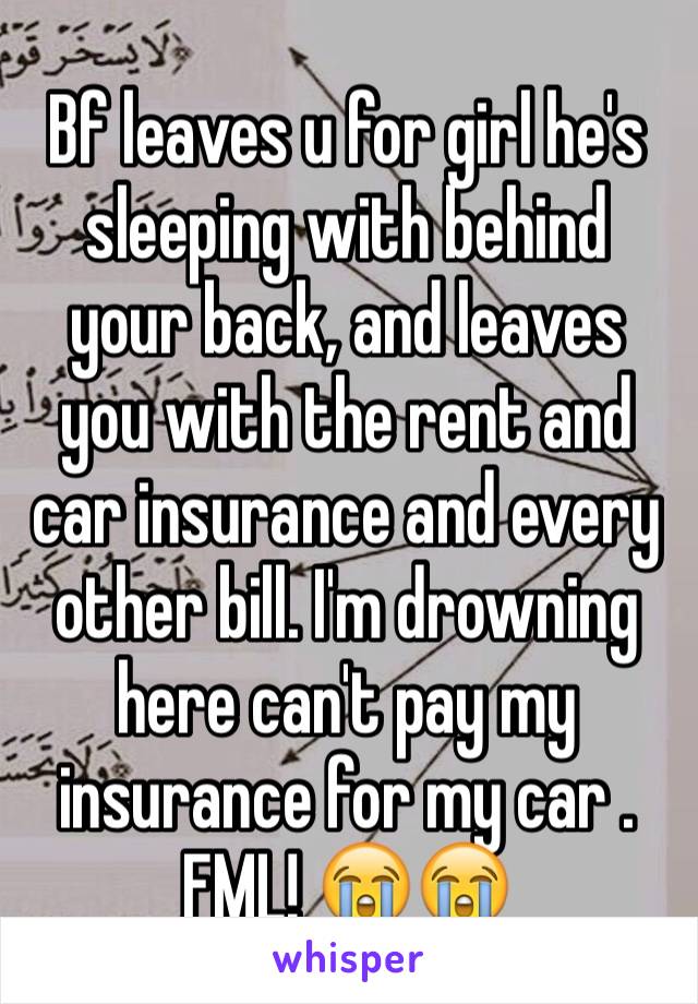 Bf leaves u for girl he's  sleeping with behind your back, and leaves you with the rent and car insurance and every other bill. I'm drowning here can't pay my insurance for my car . FML! 😭😭