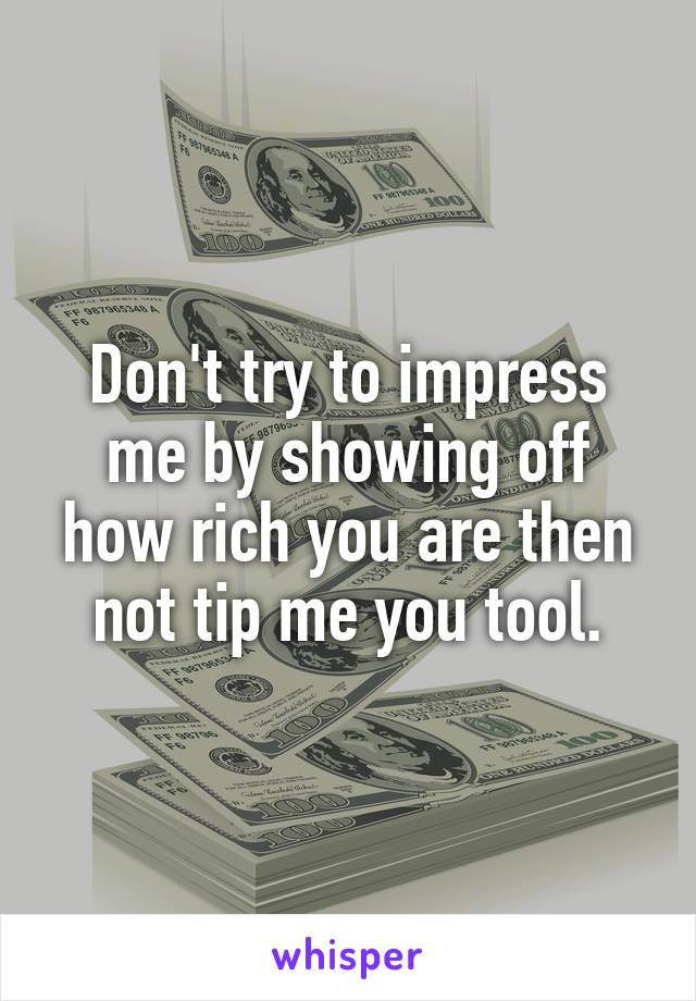 Don't try to impress me by showing off how rich you are then not tip me you tool.