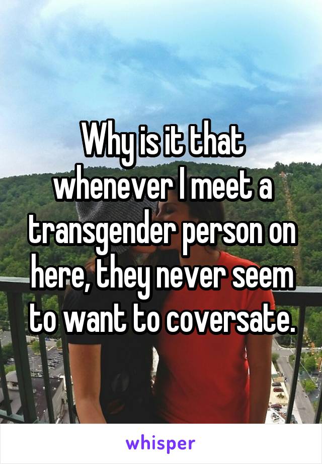 Why is it that whenever I meet a transgender person on here, they never seem to want to coversate.