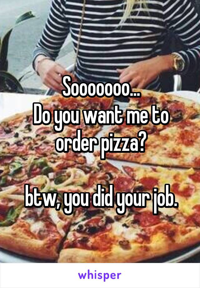 Sooooooo...
Do you want me to order pizza?

btw, you did your job.