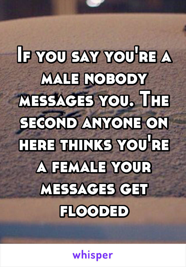 If you say you're a male nobody messages you. The second anyone on here thinks you're a female your messages get flooded