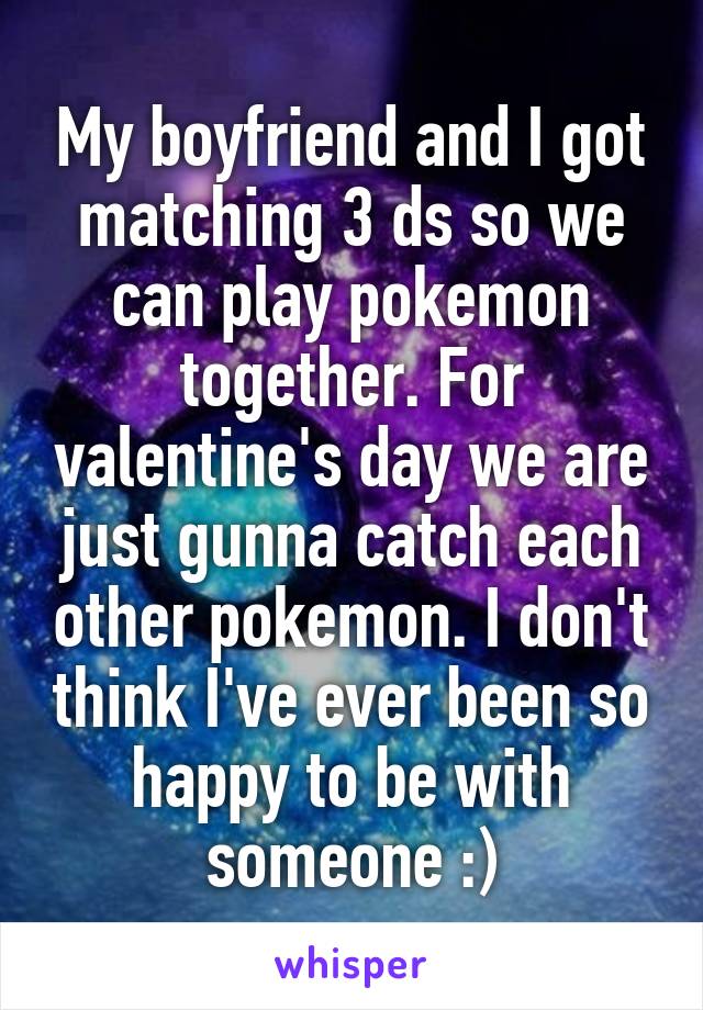 My boyfriend and I got matching 3 ds so we can play pokemon together. For valentine's day we are just gunna catch each other pokemon. I don't think I've ever been so happy to be with someone :)