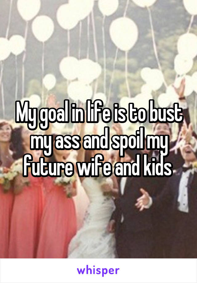 My goal in life is to bust my ass and spoil my future wife and kids 