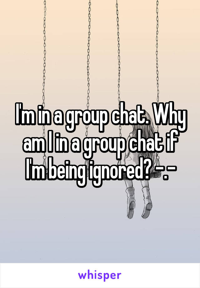 I'm in a group chat. Why am I in a group chat if I'm being ignored? -.-