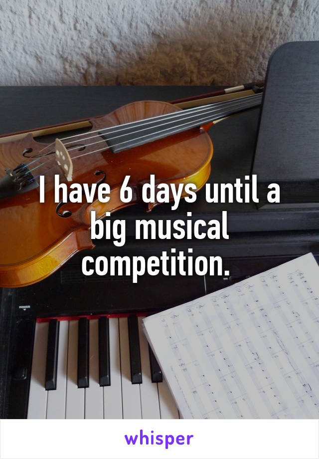 I have 6 days until a big musical competition. 