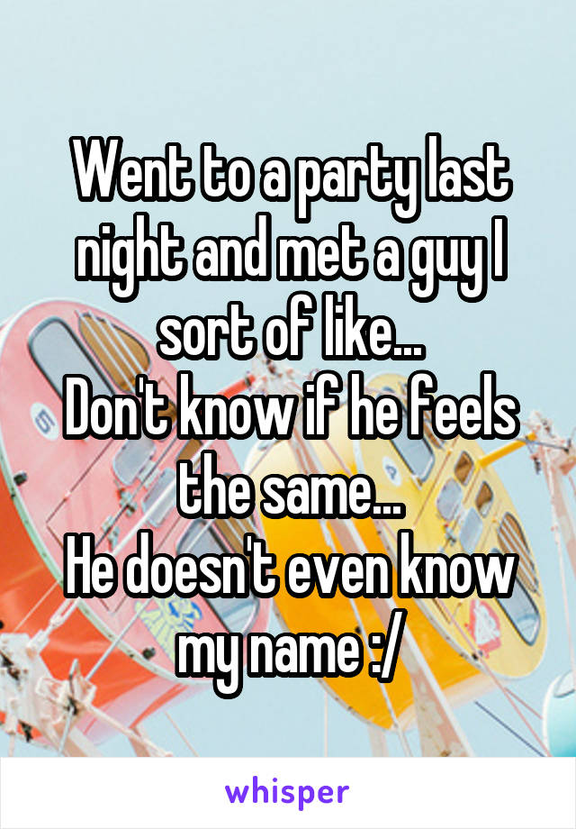 Went to a party last night and met a guy I sort of like...
Don't know if he feels the same...
He doesn't even know my name :/