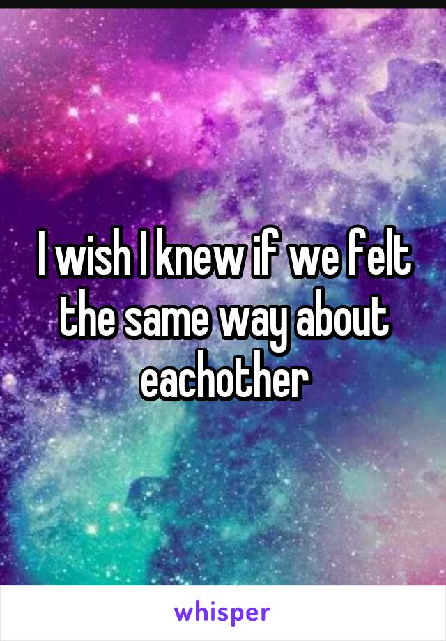 I wish I knew if we felt the same way about eachother