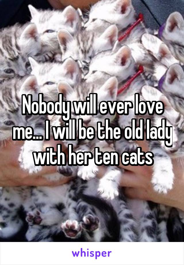 Nobody will ever love me... I will be the old lady with her ten cats