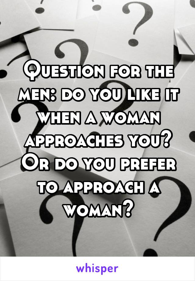 Question for the men: do you like it when a woman approaches you? Or do you prefer to approach a woman?