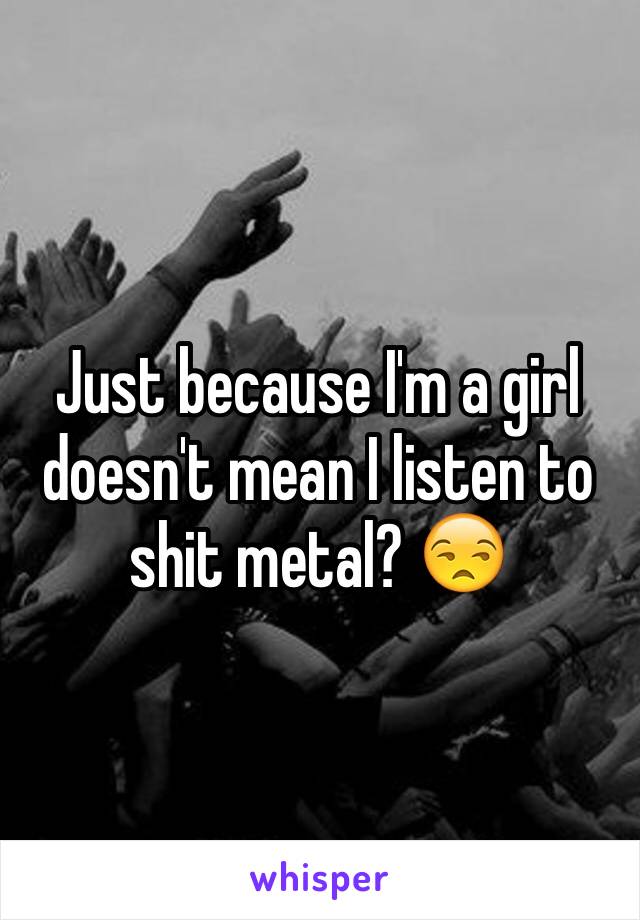 Just because I'm a girl doesn't mean I listen to shit metal? 😒