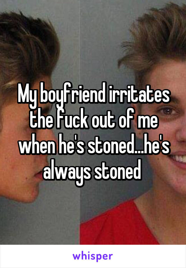 My boyfriend irritates the fuck out of me when he's stoned...he's always stoned 