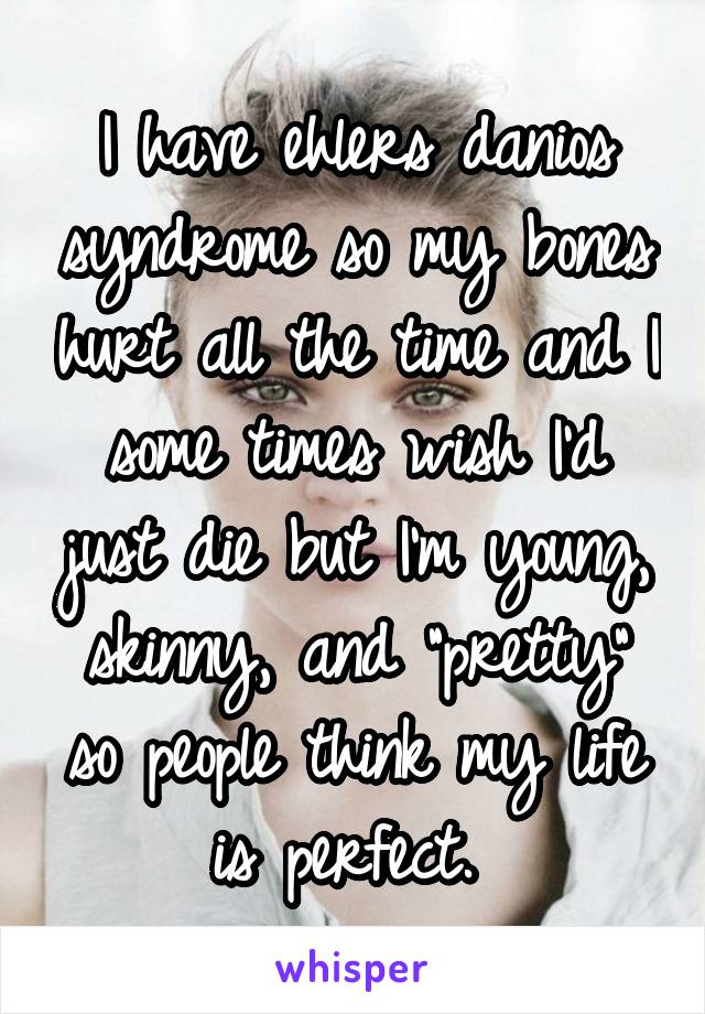 I have ehlers danios syndrome so my bones hurt all the time and I some times wish I'd just die but I'm young, skinny, and "pretty" so people think my life is perfect. 