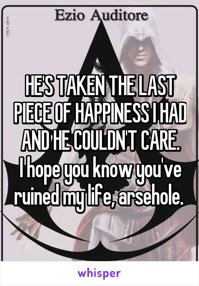 HE'S TAKEN THE LAST PIECE OF HAPPINESS I HAD AND HE COULDN'T CARE.
I hope you know you've ruined my life, arsehole. 