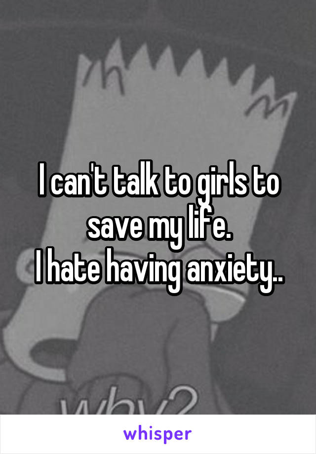 I can't talk to girls to save my life.
I hate having anxiety..