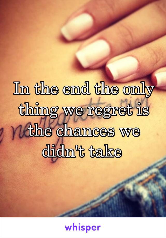 In the end the only thing we regret is the chances we didn't take 