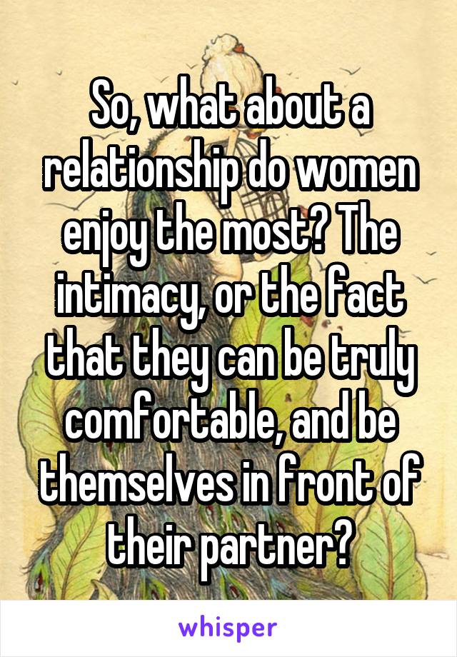 So, what about a relationship do women enjoy the most? The intimacy, or the fact that they can be truly comfortable, and be themselves in front of their partner?