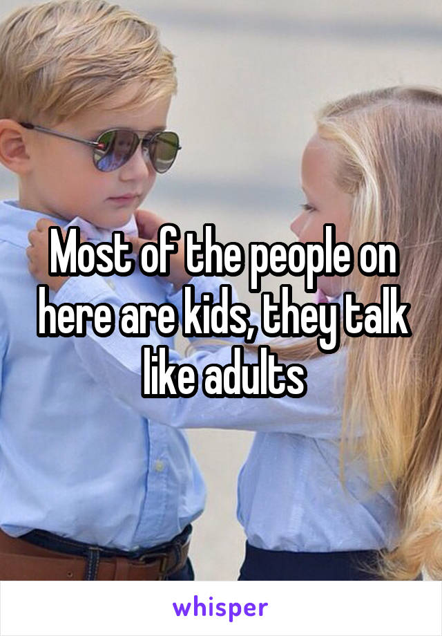 Most of the people on here are kids, they talk like adults