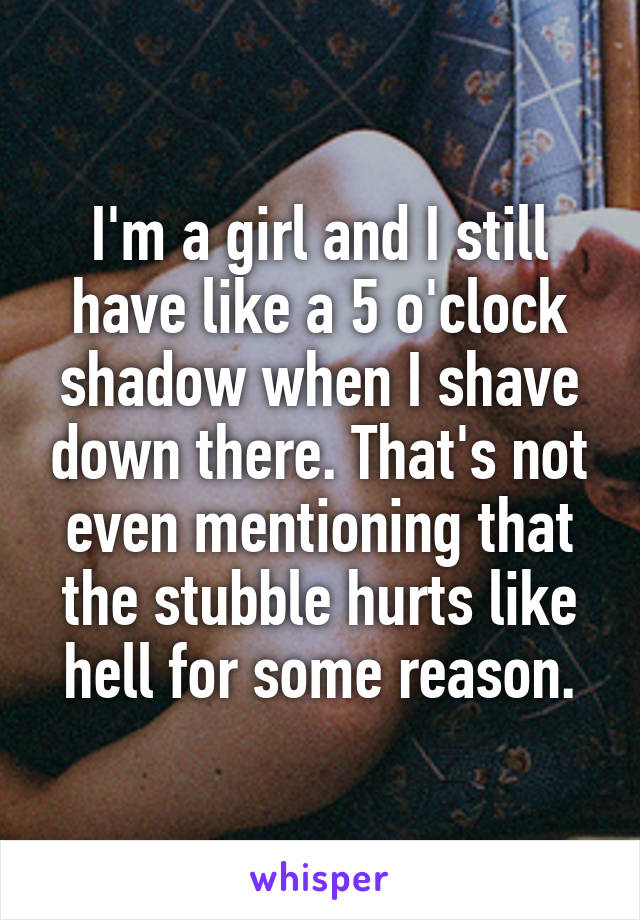 I'm a girl and I still have like a 5 o'clock shadow when I shave down there. That's not even mentioning that the stubble hurts like hell for some reason.