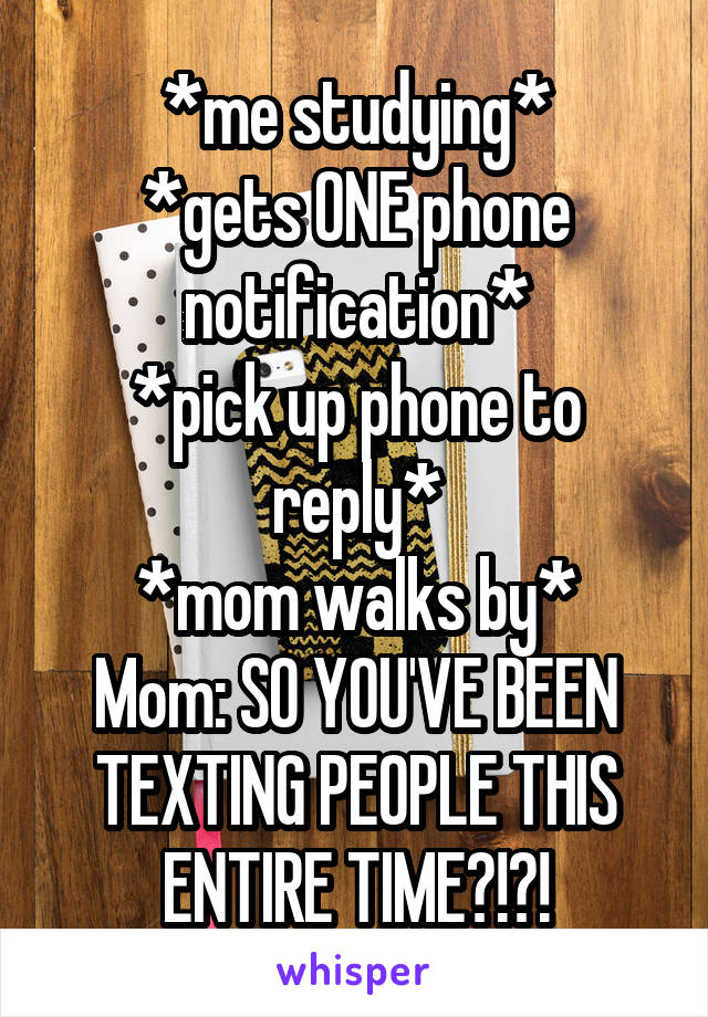 *me studying*
*gets ONE phone notification*
*pick up phone to reply*
*mom walks by*
Mom: SO YOU'VE BEEN TEXTING PEOPLE THIS ENTIRE TIME?!?!